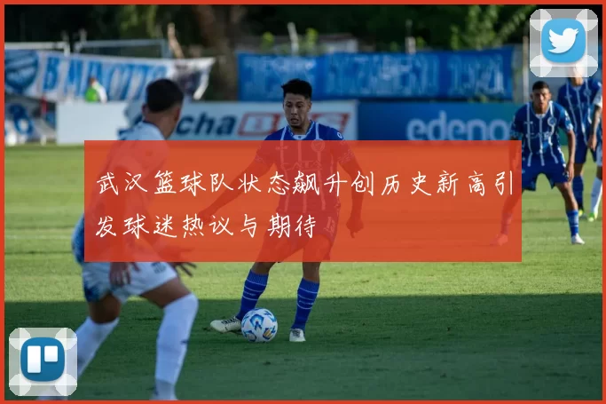 武汉篮球队状态飙升创历史新高引发球迷热议与期待