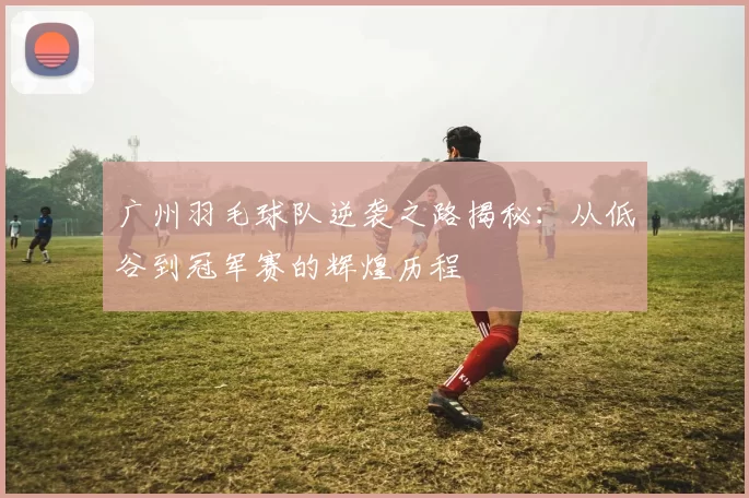 广州羽毛球队逆袭之路揭秘：从低谷到冠军赛的辉煌历程