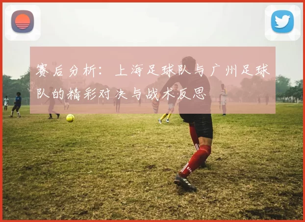 赛后分析：上海足球队与广州足球队的精彩对决与战术反思