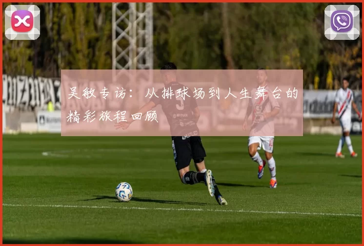 吴敏专访：从排球场到人生舞台的精彩旅程回顾