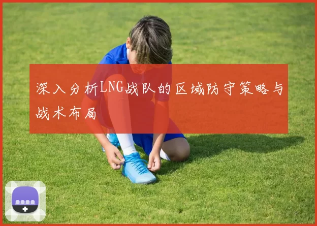 深入分析LNG战队的区域防守策略与战术布局
