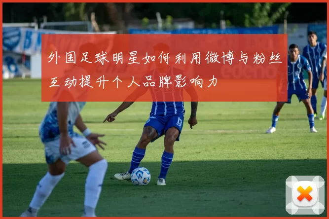 外国足球明星如何利用微博与粉丝互动提升个人品牌影响力
