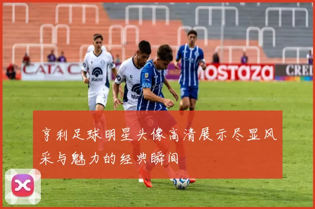 亨利足球明星头像高清展示尽显风采与魅力的经典瞬间